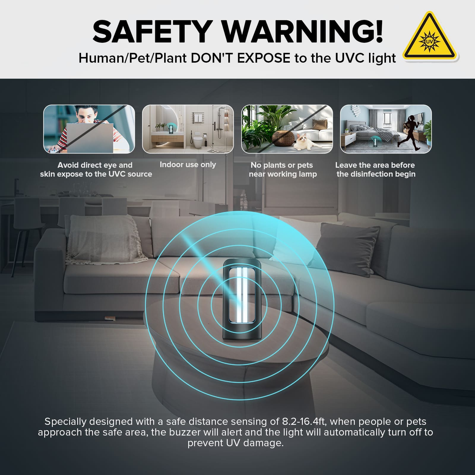 Specially desiqned with a safe distance sensing of 8.2-16.4ft, when people or pets approach the safe area, the buzzer will alert and the light will automatically turn off to prevent UV damage.