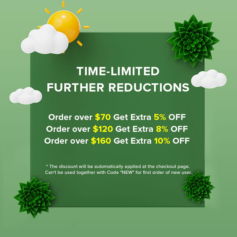 TIME-LIMITED FURTHER REDUCTIONS
Order over $70 Get Extra 5% OFF
Order over $120 Get Extra 8% OFF
Order over $160 Get Extra 10% OFF.
