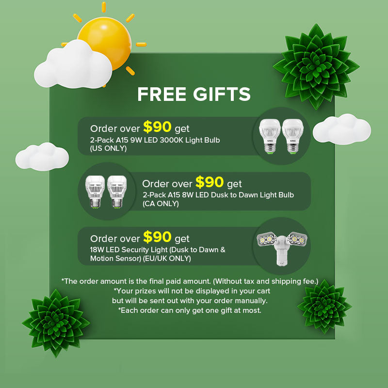 Order over $90 get 2-Pack A15 9W LED 3000K Light Bulb(US ONLY).
Order over $90 get 2-Pack A15 8W LED Dusk to Dawn Light Bulb (CA ONLY).
Order over $90 get 18W LED Security Light (Dusk to Dawn & Motion Sensor) (EU/UK ONLY).